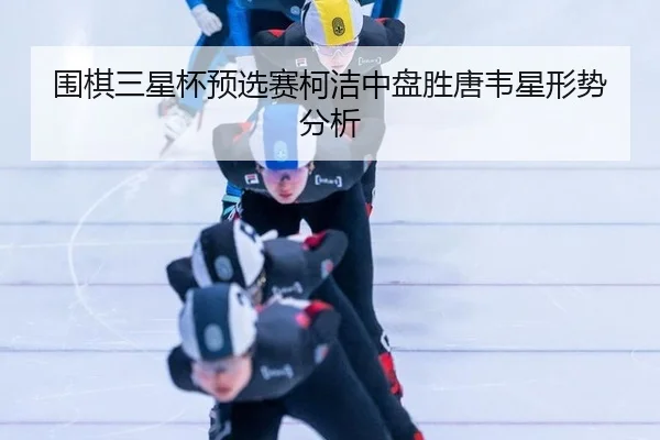 围棋三星杯预选赛柯洁中盘胜唐韦星形势分析